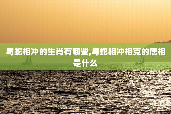 与蛇相冲的生肖有哪些,与蛇相冲相克的属相是什么