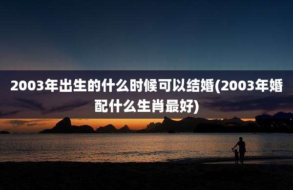 2003年出生的什么时候可以结婚(2003年婚配什么生肖最好)
