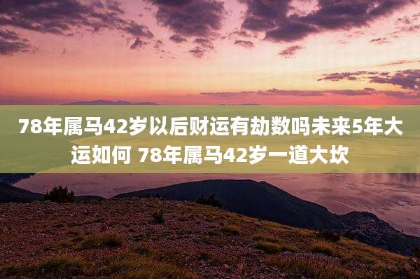 78年属马42岁以后财运有劫数吗未来5年大运如何 78年属马42岁一道大坎