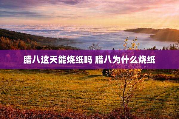 腊八这天能烧纸吗 腊八为什么烧纸