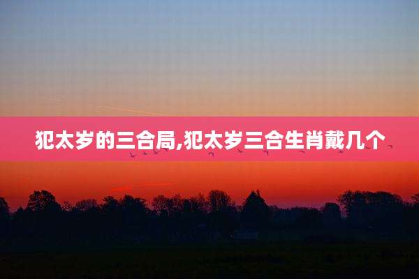 犯太岁的三合局,犯太岁三合生肖戴几个