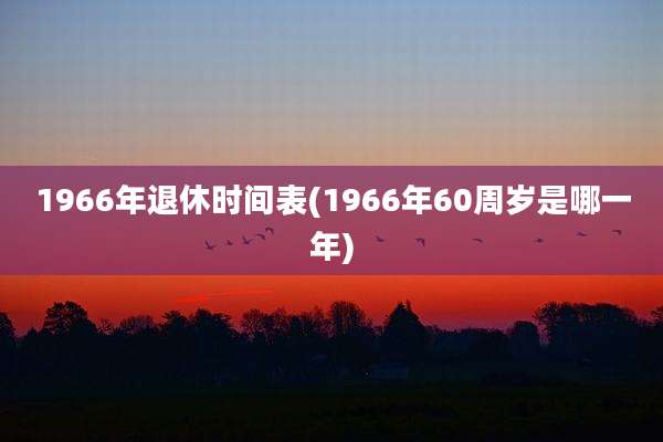 1966年退休时间表(1966年60周岁是哪一年)