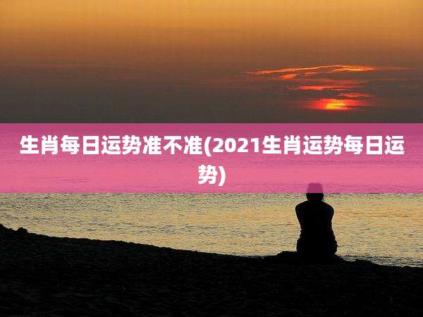 生肖每日运势准不准(2021生肖运势每日运势)