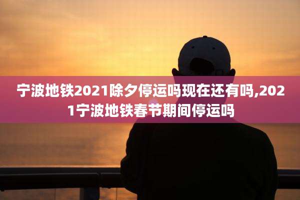宁波地铁2021除夕停运吗现在还有吗,2021宁波地铁春节期间停运吗