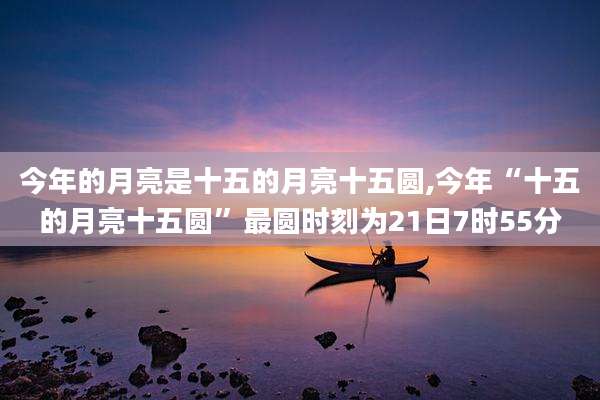 今年的月亮是十五的月亮十五圆,今年“十五的月亮十五圆”最圆时刻为21日7时55分