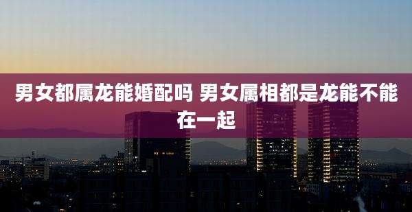 男女都属龙能婚配吗 男女属相都是龙能不能在一起