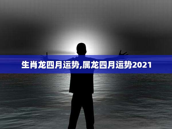 生肖龙四月运势,属龙四月运势2021