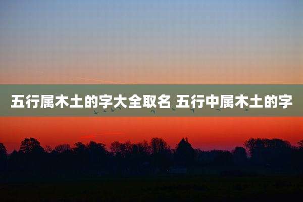 五行属木土的字大全取名 五行中属木土的字