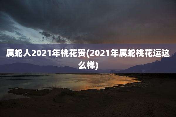 属蛇人2021年桃花贵(2021年属蛇桃花运这么样)