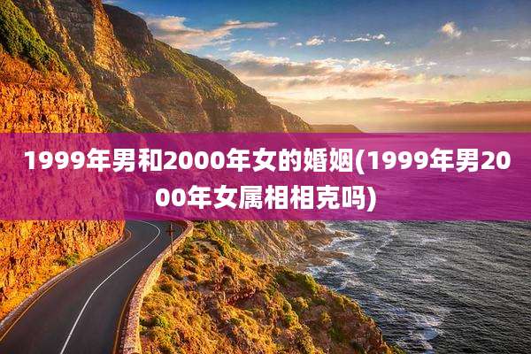 1999年男和2000年女的婚姻(1999年男2000年女属相相克吗)