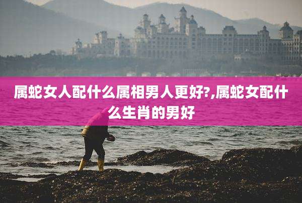 属蛇女人配什么属相男人更好?,属蛇女配什么生肖的男好