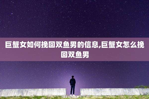 巨蟹女如何挽回双鱼男的信息,巨蟹女怎么挽回双鱼男