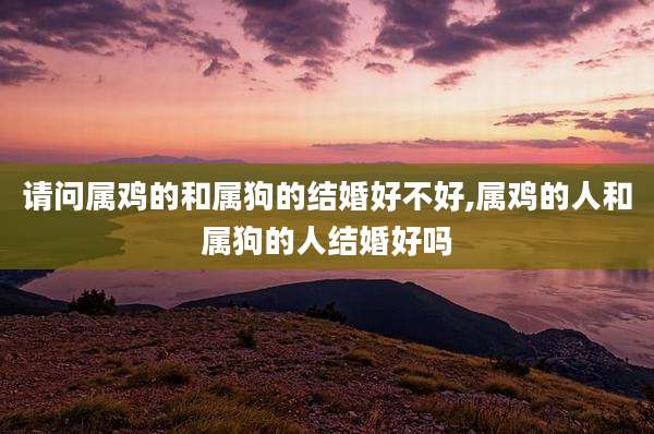 请问属鸡的和属狗的结婚好不好,属鸡的人和属狗的人结婚好吗