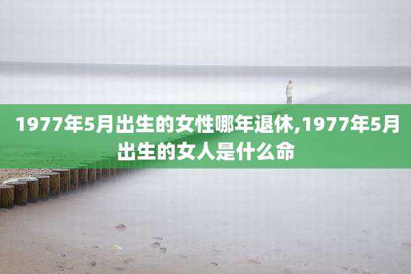 1977年5月出生的女性哪年退休,1977年5月出生的女人是什么命