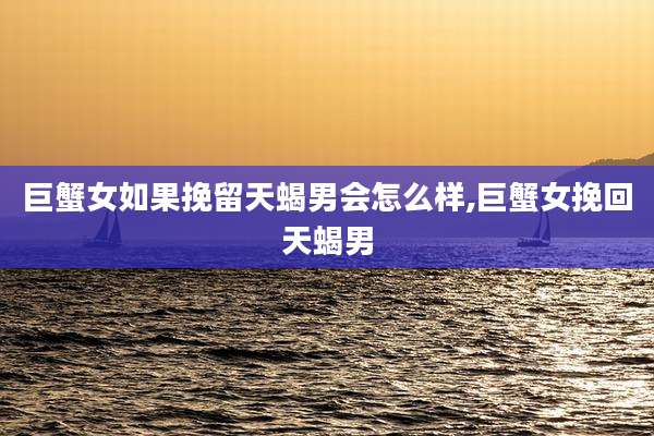 巨蟹女如果挽留天蝎男会怎么样,巨蟹女挽回天蝎男