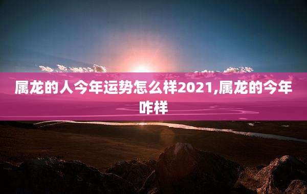 属龙的人今年运势怎么样2021,属龙的今年咋样