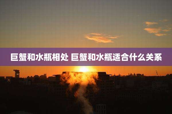 巨蟹和水瓶相处 巨蟹和水瓶适合什么关系