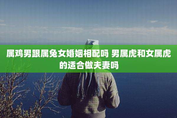 属鸡男跟属兔女婚姻相配吗 男属虎和女属虎的适合做夫妻吗