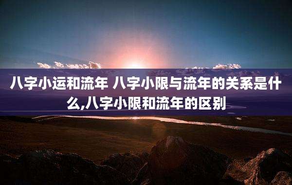八字小运和流年 八字小限与流年的关系是什么,八字小限和流年的区别