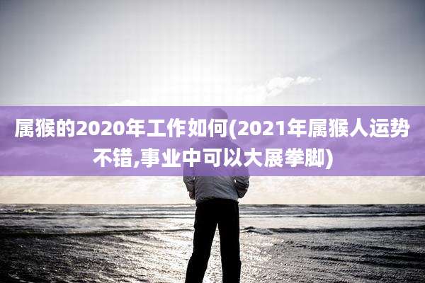 属猴的2020年工作如何(2021年属猴人运势不错,事业中可以大展拳脚)