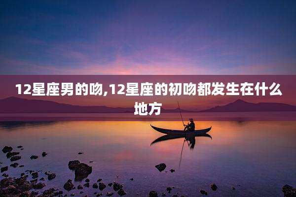 12星座男的吻,12星座的初吻都发生在什么地方