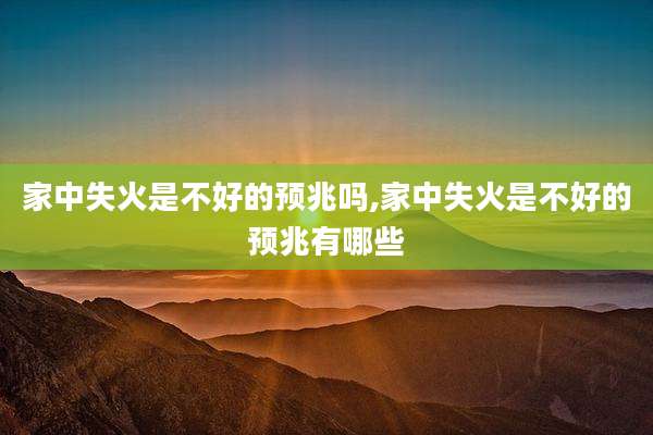 家中失火是不好的预兆吗,家中失火是不好的预兆有哪些