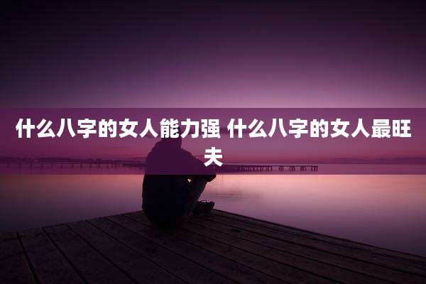 什么八字的女人能力强 什么八字的女人最旺夫