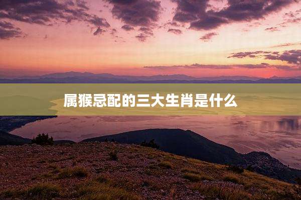 属猴忌配的三大生肖是什么
