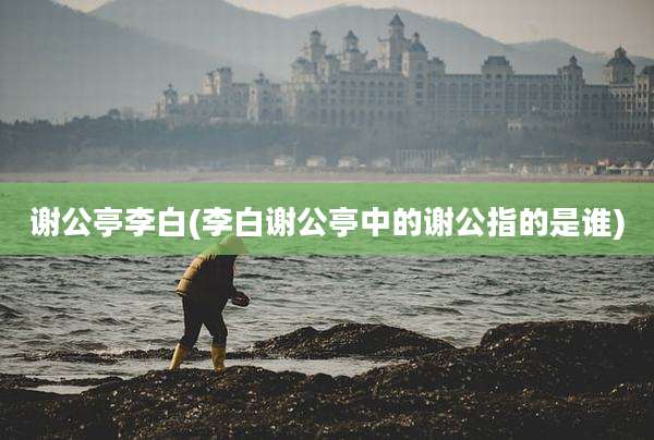 谢公亭李白(李白谢公亭中的谢公指的是谁)