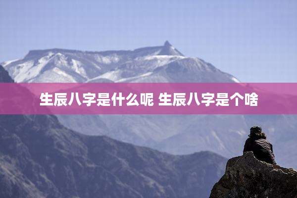 生辰八字是什么呢 生辰八字是个啥