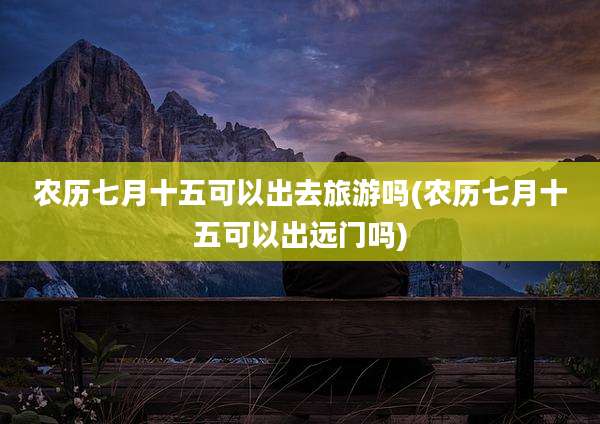 农历七月十五可以出去旅游吗(农历七月十五可以出远门吗)