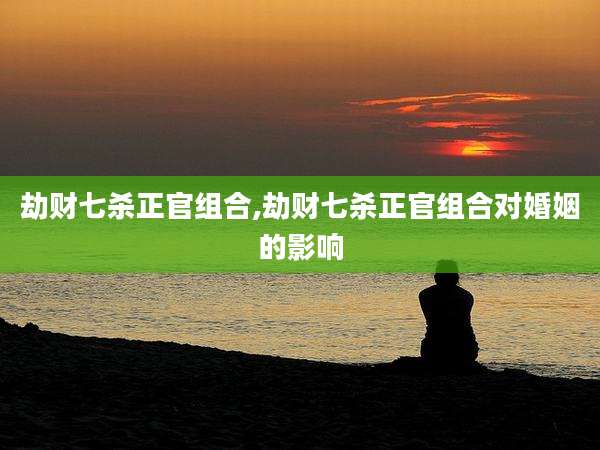 劫财七杀正官组合,劫财七杀正官组合对婚姻的影响