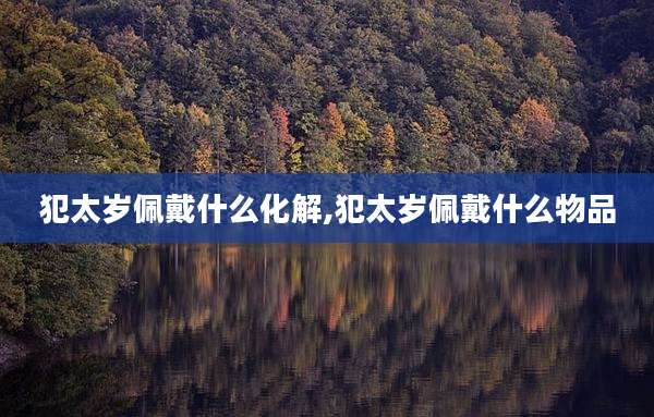 犯太岁佩戴什么化解,犯太岁佩戴什么物品