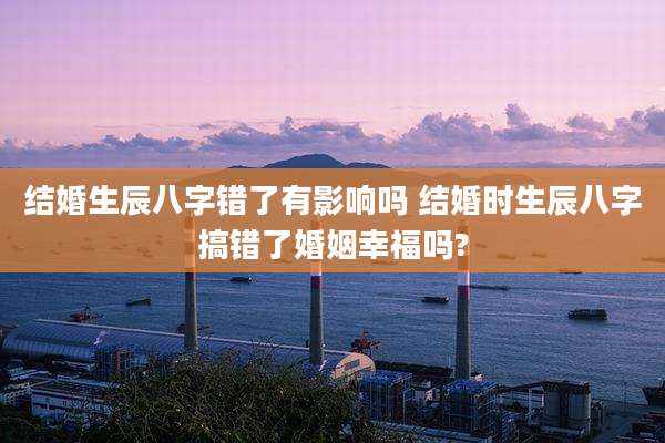 结婚生辰八字错了有影响吗 结婚时生辰八字搞错了婚姻幸福吗?