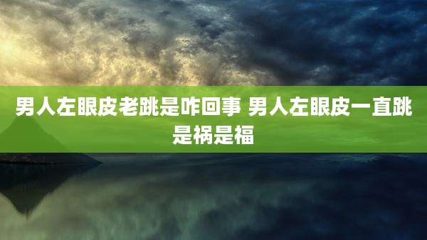 男人左眼皮老跳是咋回事 男人左眼皮一直跳是祸是福