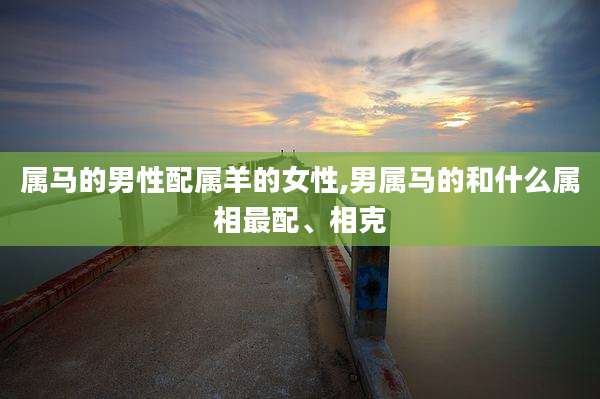 属马的男性配属羊的女性,男属马的和什么属相最配、相克