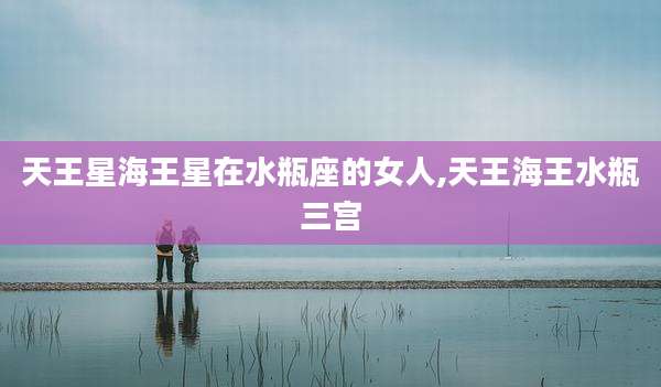 天王星海王星在水瓶座的女人,天王海王水瓶三宫