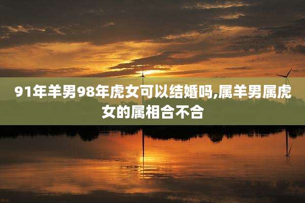 91年羊男98年虎女可以结婚吗,属羊男属虎女的属相合不合
