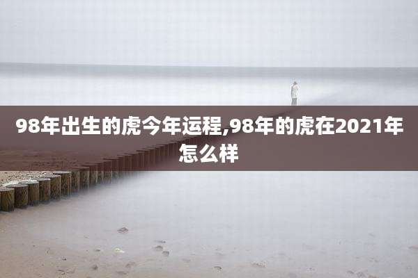 98年出生的虎今年运程,98年的虎在2021年怎么样