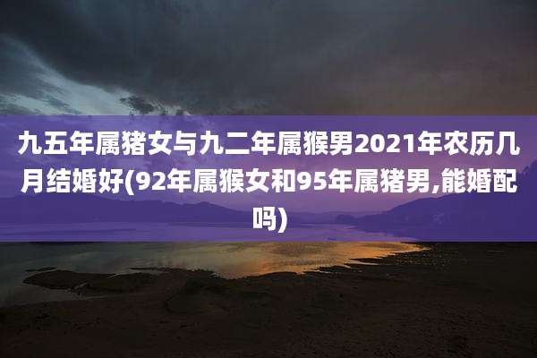 九五年属猪女与九二年属猴男2021年农历几月结婚好(92年属猴女和95年属猪男,能婚配吗)