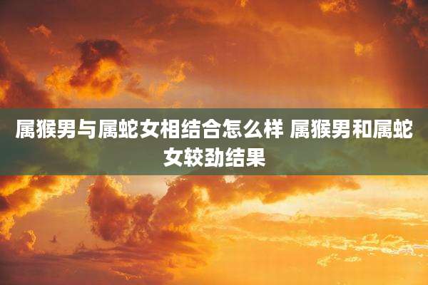 属猴男与属蛇女相结合怎么样 属猴男和属蛇女较劲结果