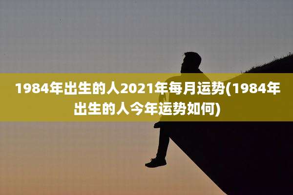 1984年出生的人2021年每月运势(1984年出生的人今年运势如何)