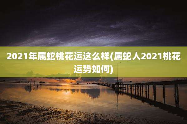2021年属蛇桃花运这么样(属蛇人2021桃花运势如何)