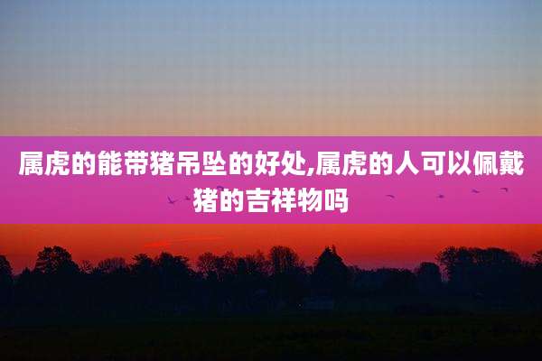 属虎的能带猪吊坠的好处,属虎的人可以佩戴猪的吉祥物吗