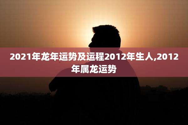 2021年龙年运势及运程2012年生人,2012年属龙运势