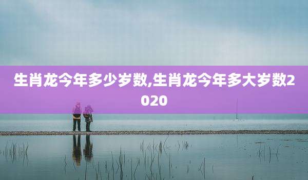 生肖龙今年多少岁数,生肖龙今年多大岁数2020