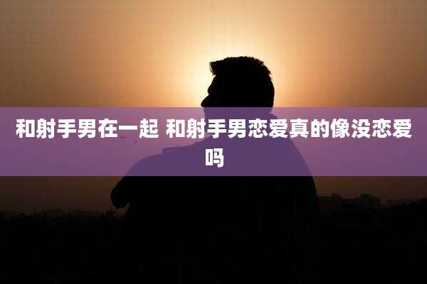 和射手男在一起 和射手男恋爱真的像没恋爱吗