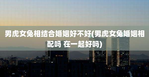 男虎女兔相结合婚姻好不好(男虎女兔婚姻相配吗 在一起好吗)