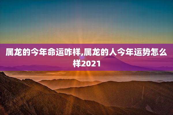 属龙的今年命运咋样,属龙的人今年运势怎么样2021