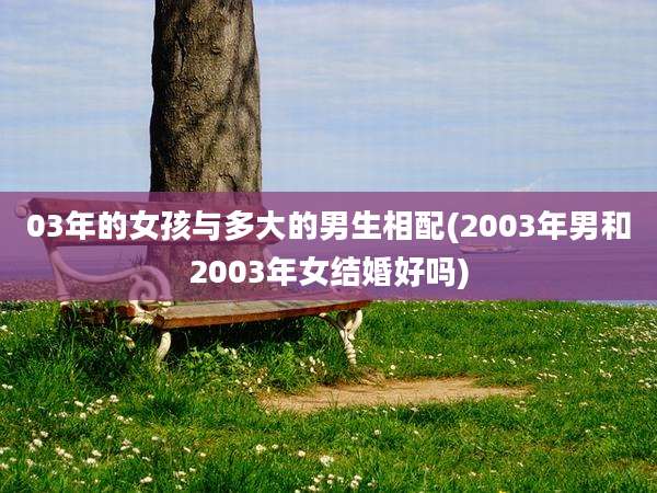 03年的女孩与多大的男生相配(2003年男和2003年女结婚好吗)